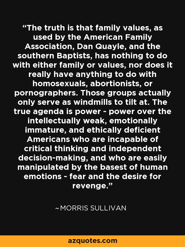 The truth is that family values, as used by the American Family Association, Dan Quayle, and the southern Baptists, has nothing to do with either family or values, nor does it really have anything to do with homosexuals, abortionists, or pornographers. Those groups actually only serve as windmills to tilt at. The true agenda is power - power over the intellectually weak, emotionally immature, and ethically deficient Americans who are incapable of critical thinking and independent decision-making, and who are easily manipulated by the basest of human emotions - fear and the desire for revenge. - Morris Sullivan