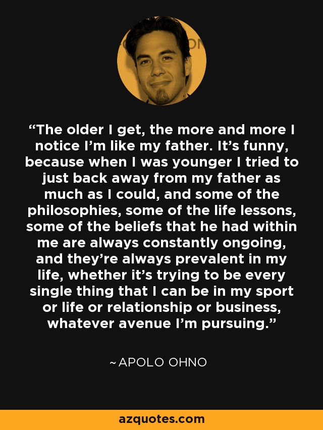 The older I get, the more and more I notice I'm like my father. It's funny, because when I was younger I tried to just back away from my father as much as I could, and some of the philosophies, some of the life lessons, some of the beliefs that he had within me are always constantly ongoing, and they're always prevalent in my life, whether it's trying to be every single thing that I can be in my sport or life or relationship or business, whatever avenue I'm pursuing. - Apolo Ohno