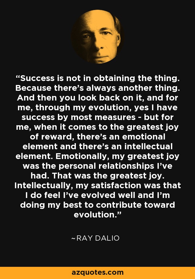 Success is not in obtaining the thing. Because there's always another thing. And then you look back on it, and for me, through my evolution, yes I have success by most measures - but for me, when it comes to the greatest joy of reward, there's an emotional element and there's an intellectual element. Emotionally, my greatest joy was the personal relationships I've had. That was the greatest joy. Intellectually, my satisfaction was that I do feel I've evolved well and I'm doing my best to contribute toward evolution. - Ray Dalio