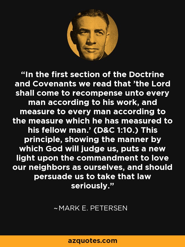 In the first section of the Doctrine and Covenants we read that 'the Lord shall come to recompense unto every man according to his work, and measure to every man according to the measure which he has measured to his fellow man.' (D&C 1:10.) This principle, showing the manner by which God will judge us, puts a new light upon the commandment to love our neighbors as ourselves, and should persuade us to take that law seriously. - Mark E. Petersen