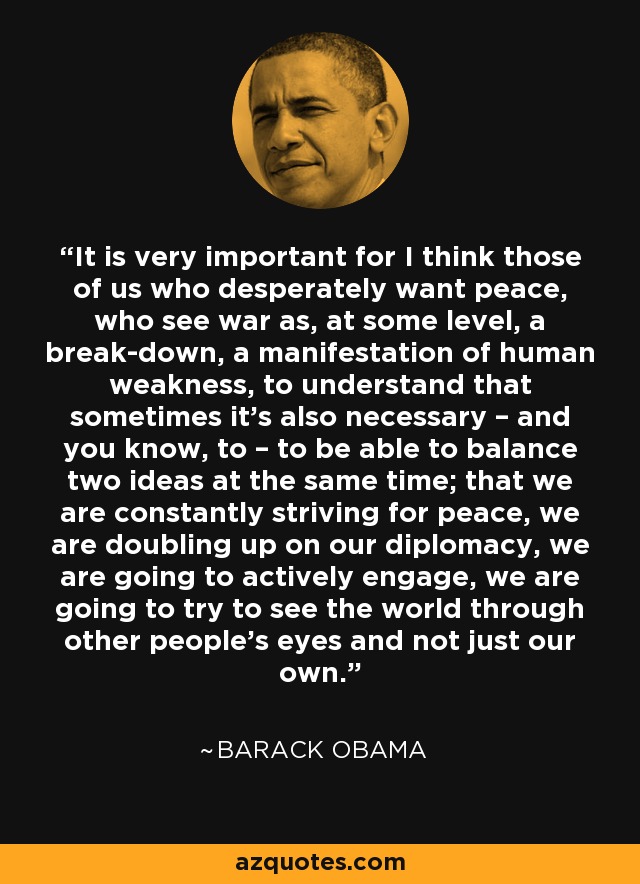 It is very important for I think those of us who desperately want peace, who see war as, at some level, a break-down, a manifestation of human weakness, to understand that sometimes it’s also necessary – and you know, to – to be able to balance two ideas at the same time; that we are constantly striving for peace, we are doubling up on our diplomacy, we are going to actively engage, we are going to try to see the world through other people’s eyes and not just our own. - Barack Obama