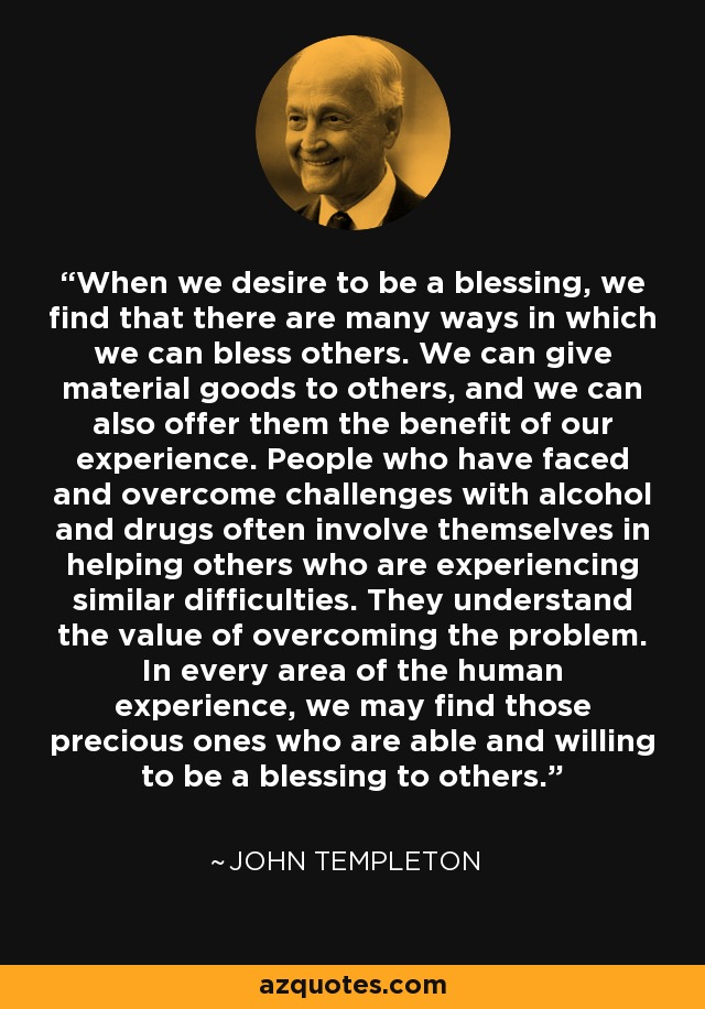 When we desire to be a blessing, we find that there are many ways in which we can bless others. We can give material goods to others, and we can also offer them the benefit of our experience. People who have faced and overcome challenges with alcohol and drugs often involve themselves in helping others who are experiencing similar difficulties. They understand the value of overcoming the problem. In every area of the human experience, we may find those precious ones who are able and willing to be a blessing to others. - John Templeton