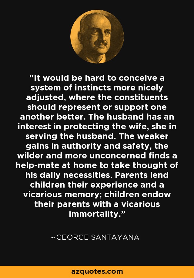 It would be hard to conceive a system of instincts more nicely adjusted, where the constituents should represent or support one another better. The husband has an interest in protecting the wife, she in serving the husband. The weaker gains in authority and safety, the wilder and more unconcerned finds a help-mate at home to take thought of his daily necessities. Parents lend children their experience and a vicarious memory; children endow their parents with a vicarious immortality. - George Santayana