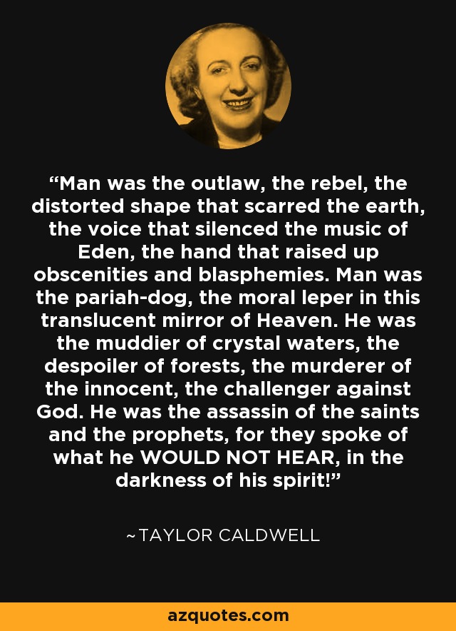 Man was the outlaw, the rebel, the distorted shape that scarred the earth, the voice that silenced the music of Eden, the hand that raised up obscenities and blasphemies. Man was the pariah-dog, the moral leper in this translucent mirror of Heaven. He was the muddier of crystal waters, the despoiler of forests, the murderer of the innocent, the challenger against God. He was the assassin of the saints and the prophets, for they spoke of what he WOULD NOT HEAR, in the darkness of his spirit! - Taylor Caldwell