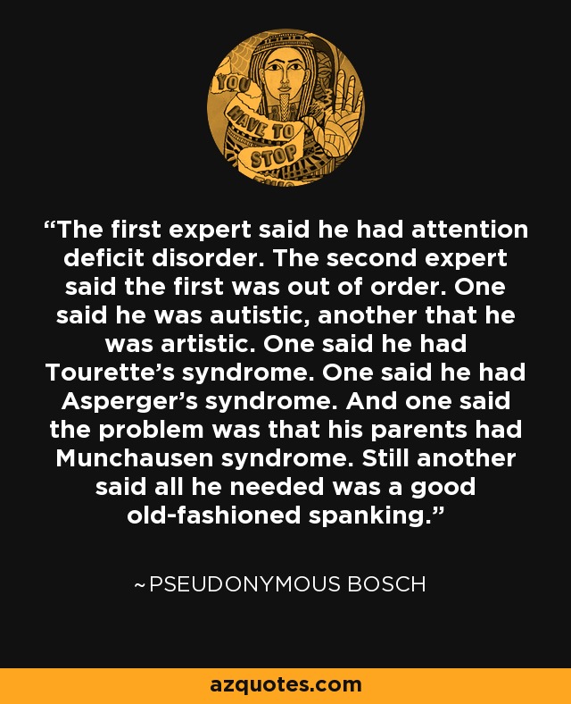 The first expert said he had attention deficit disorder. The second expert said the first was out of order. One said he was autistic, another that he was artistic. One said he had Tourette's syndrome. One said he had Asperger's syndrome. And one said the problem was that his parents had Munchausen syndrome. Still another said all he needed was a good old-fashioned spanking. - Pseudonymous Bosch