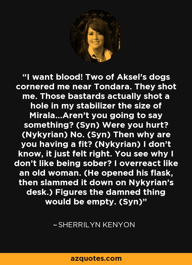 I want blood! Two of Aksel’s dogs cornered me near Tondara. They shot me. Those bastards actually shot a hole in my stabilizer the size of Mirala…Aren’t you going to say something? (Syn) Were you hurt? (Nykyrian) No. (Syn) Then why are you having a fit? (Nykyrian) I don’t know, it just felt right. You see why I don’t like being sober? I overreact like an old woman. (He opened his flask, then slammed it down on Nykyrian’s desk.) Figures the damned thing would be empty. (Syn) - Sherrilyn Kenyon