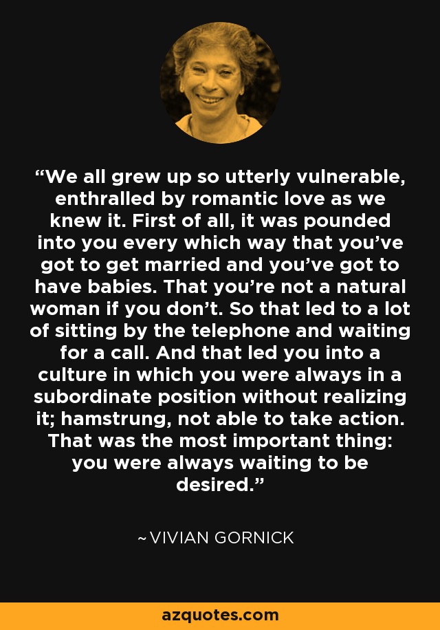 We all grew up so utterly vulnerable, enthralled by romantic love as we knew it. First of all, it was pounded into you every which way that you've got to get married and you've got to have babies. That you're not a natural woman if you don't. So that led to a lot of sitting by the telephone and waiting for a call. And that led you into a culture in which you were always in a subordinate position without realizing it; hamstrung, not able to take action. That was the most important thing: you were always waiting to be desired. - Vivian Gornick