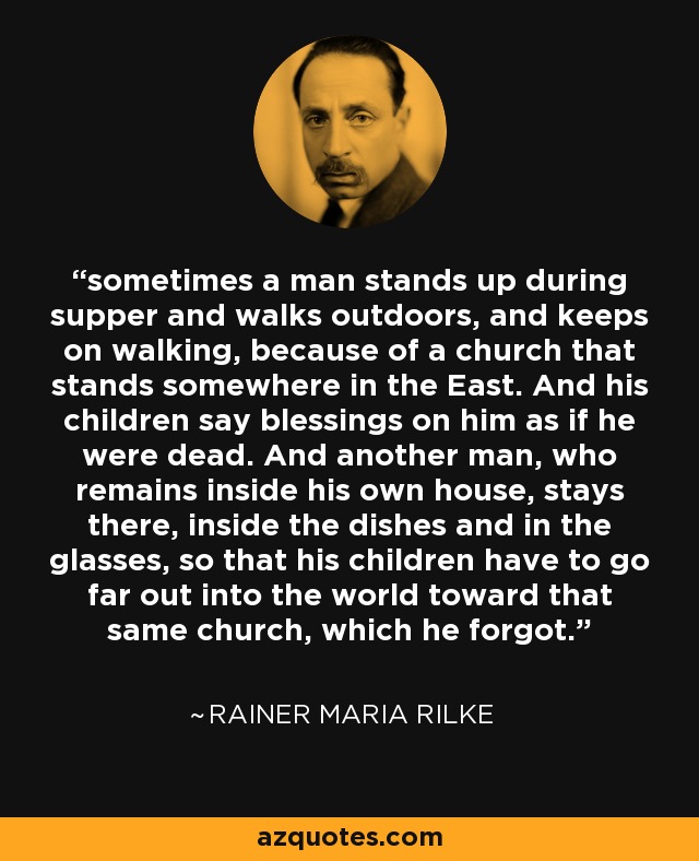 sometimes a man stands up during supper and walks outdoors, and keeps on walking, because of a church that stands somewhere in the East. And his children say blessings on him as if he were dead. And another man, who remains inside his own house, stays there, inside the dishes and in the glasses, so that his children have to go far out into the world toward that same church, which he forgot. - Rainer Maria Rilke