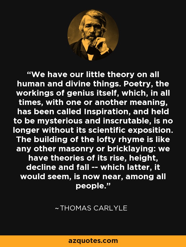We have our little theory on all human and divine things. Poetry, the workings of genius itself, which, in all times, with one or another meaning, has been called Inspiration, and held to be mysterious and inscrutable, is no longer without its scientific exposition. The building of the lofty rhyme is like any other masonry or bricklaying: we have theories of its rise, height, decline and fall -- which latter, it would seem, is now near, among all people. - Thomas Carlyle