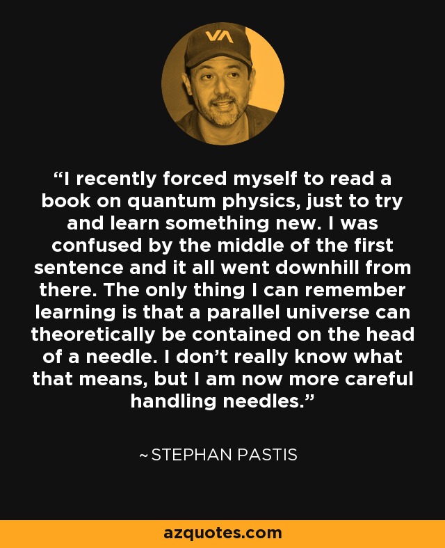 I recently forced myself to read a book on quantum physics, just to try and learn something new. I was confused by the middle of the first sentence and it all went downhill from there. The only thing I can remember learning is that a parallel universe can theoretically be contained on the head of a needle. I don't really know what that means, but I am now more careful handling needles. - Stephan Pastis