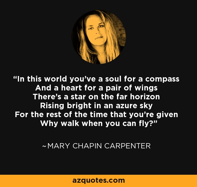 In this world you've a soul for a compass And a heart for a pair of wings There's a star on the far horizon Rising bright in an azure sky For the rest of the time that you're given Why walk when you can fly? - Mary Chapin Carpenter