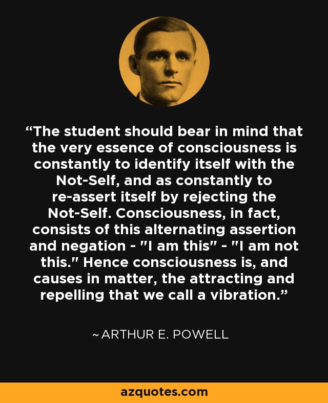 The student should bear in mind that the very essence of consciousness is constantly to identify itself with the Not-Self, and as constantly to re-assert itself by rejecting the Not-Self. Consciousness, in fact, consists of this alternating assertion and negation - 
