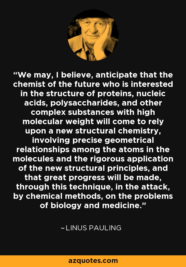 We may, I believe, anticipate that the chemist of the future who is interested in the structure of proteins, nucleic acids, polysaccharides, and other complex substances with high molecular weight will come to rely upon a new structural chemistry, involving precise geometrical relationships among the atoms in the molecules and the rigorous application of the new structural principles, and that great progress will be made, through this technique, in the attack, by chemical methods, on the problems of biology and medicine. - Linus Pauling