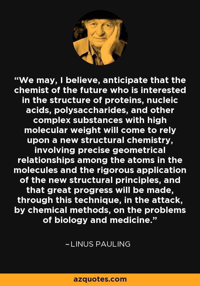 We may, I believe, anticipate that the chemist of the future who is interested in the structure of proteins, nucleic acids, polysaccharides, and other complex substances with high molecular weight will come to rely upon a new structural chemistry, involving precise geometrical relationships among the atoms in the molecules and the rigorous application of the new structural principles, and that great progress will be made, through this technique, in the attack, by chemical methods, on the problems of biology and medicine. - Linus Pauling
