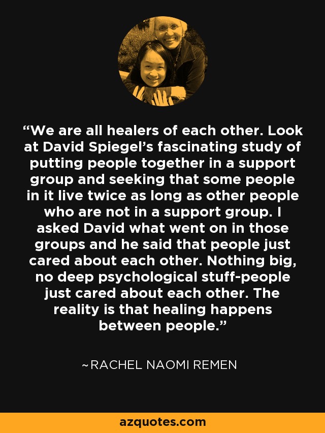 We are all healers of each other. Look at David Spiegel's fascinating study of putting people together in a support group and seeking that some people in it live twice as long as other people who are not in a support group. I asked David what went on in those groups and he said that people just cared about each other. Nothing big, no deep psychological stuff-people just cared about each other. The reality is that healing happens between people. - Rachel Naomi Remen