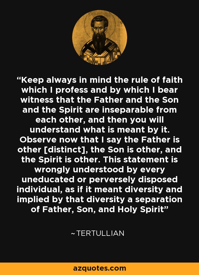 Keep always in mind the rule of faith which I profess and by which I bear witness that the Father and the Son and the Spirit are inseparable from each other, and then you will understand what is meant by it. Observe now that I say the Father is other [distinct], the Son is other, and the Spirit is other. This statement is wrongly understood by every uneducated or perversely disposed individual, as if it meant diversity and implied by that diversity a separation of Father, Son, and Holy Spirit - Tertullian