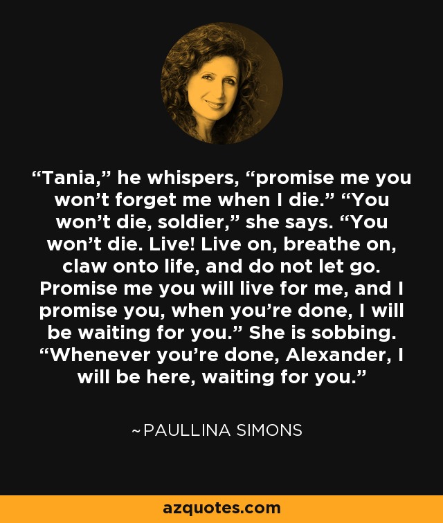 Tania,” he whispers, “promise me you won’t forget me when I die.” “You won’t die, soldier,” she says. “You won’t die. Live! Live on, breathe on, claw onto life, and do not let go. Promise me you will live for me, and I promise you, when you’re done, I will be waiting for you.” She is sobbing. “Whenever you’re done, Alexander, I will be here, waiting for you. - Paullina Simons