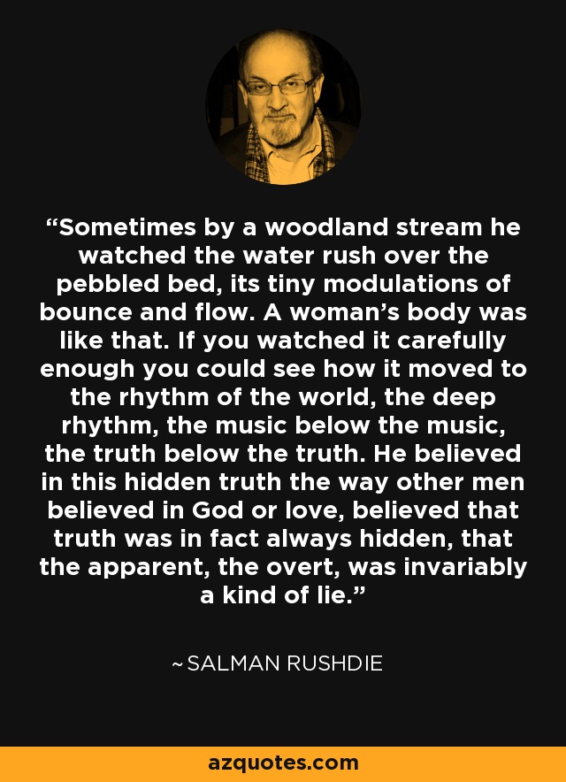 Sometimes by a woodland stream he watched the water rush over the pebbled bed, its tiny modulations of bounce and flow. A woman's body was like that. If you watched it carefully enough you could see how it moved to the rhythm of the world, the deep rhythm, the music below the music, the truth below the truth. He believed in this hidden truth the way other men believed in God or love, believed that truth was in fact always hidden, that the apparent, the overt, was invariably a kind of lie. - Salman Rushdie