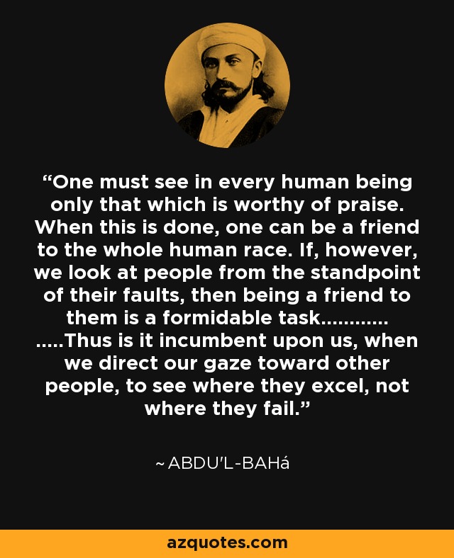 One must see in every human being only that which is worthy of praise. When this is done, one can be a friend to the whole human race. If, however, we look at people from the standpoint of their faults, then being a friend to them is a formidable task............ .....Thus is it incumbent upon us, when we direct our gaze toward other people, to see where they excel, not where they fail. - Abdu'l-Bahá