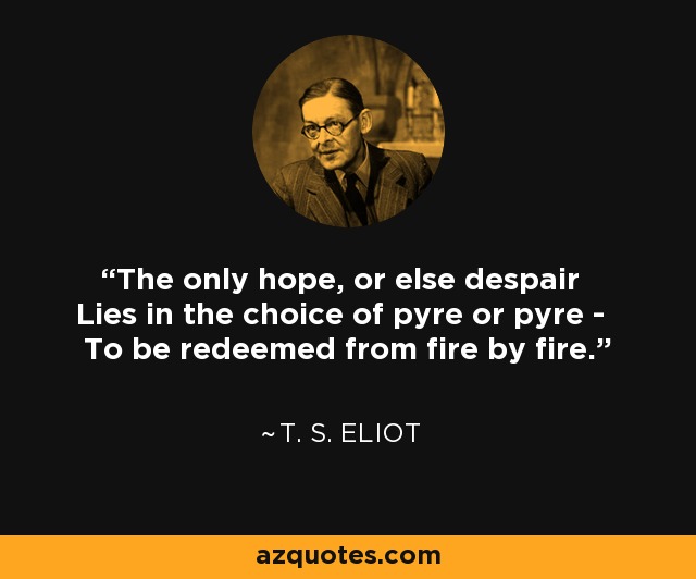 The only hope, or else despair Lies in the choice of pyre or pyre - To be redeemed from fire by fire. - T. S. Eliot