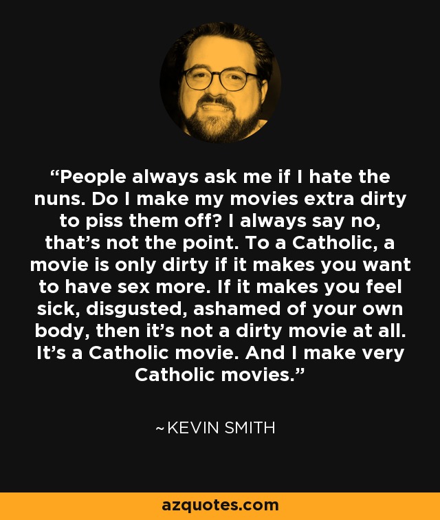 People always ask me if I hate the nuns. Do I make my movies extra dirty to piss them off? I always say no, that's not the point. To a Catholic, a movie is only dirty if it makes you want to have sex more. If it makes you feel sick, disgusted, ashamed of your own body, then it's not a dirty movie at all. It's a Catholic movie. And I make very Catholic movies. - Kevin Smith