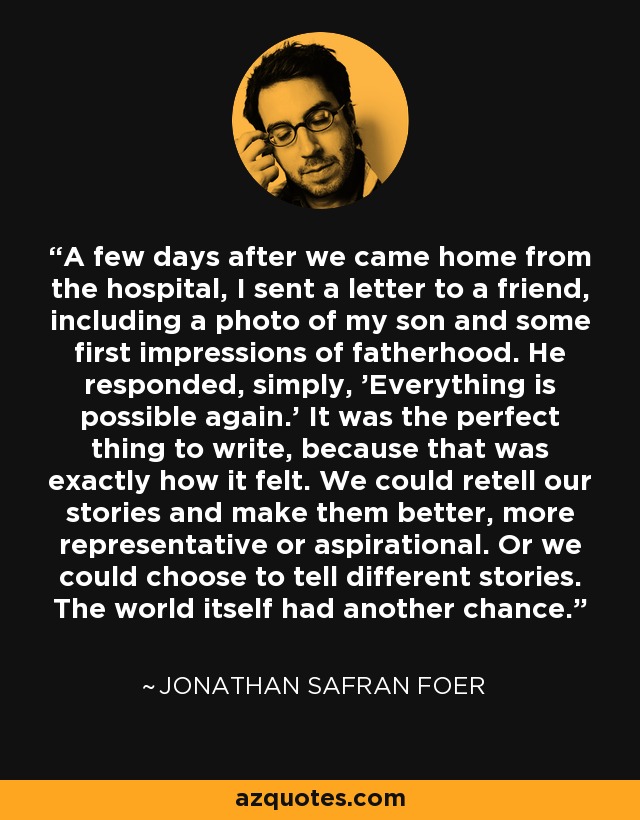 A few days after we came home from the hospital, I sent a letter to a friend, including a photo of my son and some first impressions of fatherhood. He responded, simply, 'Everything is possible again.' It was the perfect thing to write, because that was exactly how it felt. We could retell our stories and make them better, more representative or aspirational. Or we could choose to tell different stories. The world itself had another chance. - Jonathan Safran Foer
