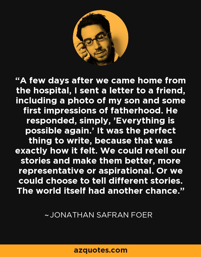 A few days after we came home from the hospital, I sent a letter to a friend, including a photo of my son and some first impressions of fatherhood. He responded, simply, 'Everything is possible again.' It was the perfect thing to write, because that was exactly how it felt. We could retell our stories and make them better, more representative or aspirational. Or we could choose to tell different stories. The world itself had another chance. - Jonathan Safran Foer