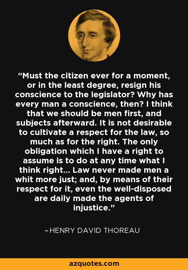 Must the citizen ever for a moment, or in the least degree, resign his conscience to the legislator? Why has every man a conscience, then? I think that we should be men first, and subjects afterward. It is not desirable to cultivate a respect for the law, so much as for the right. The only obligation which I have a right to assume is to do at any time what I think right... Law never made men a whit more just; and, by means of their respect for it, even the well-disposed are daily made the agents of injustice. - Henry David Thoreau