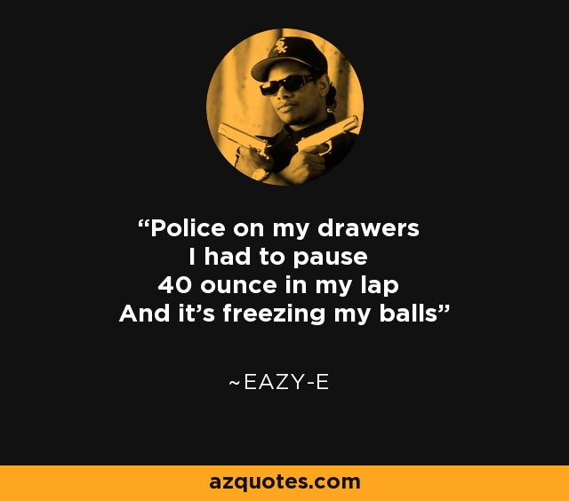 Police on my drawers I had to pause 40 ounce in my lap And it's freezing my balls - Eazy-E