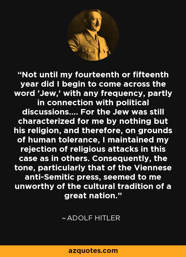 Not until my fourteenth or fifteenth year did I begin to come across the word 'Jew,' with any frequency, partly in connection with political discussions.... For the Jew was still characterized for me by nothing but his religion, and therefore, on grounds of human tolerance, I maintained my rejection of religious attacks in this case as in others. Consequently, the tone, particularly that of the Viennese anti-Semitic press, seemed to me unworthy of the cultural tradition of a great nation. - Adolf Hitler