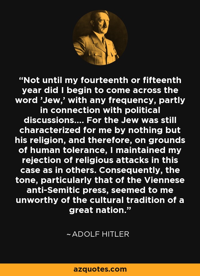 Not until my fourteenth or fifteenth year did I begin to come across the word 'Jew,' with any frequency, partly in connection with political discussions.... For the Jew was still characterized for me by nothing but his religion, and therefore, on grounds of human tolerance, I maintained my rejection of religious attacks in this case as in others. Consequently, the tone, particularly that of the Viennese anti-Semitic press, seemed to me unworthy of the cultural tradition of a great nation. - Adolf Hitler