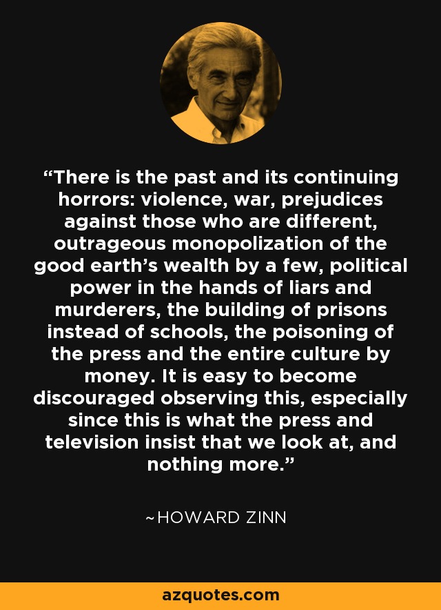 There is the past and its continuing horrors: violence, war, prejudices against those who are different, outrageous monopolization of the good earth's wealth by a few, political power in the hands of liars and murderers, the building of prisons instead of schools, the poisoning of the press and the entire culture by money. It is easy to become discouraged observing this, especially since this is what the press and television insist that we look at, and nothing more. - Howard Zinn