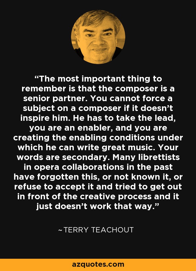 The most important thing to remember is that the composer is a senior partner. You cannot force a subject on a composer if it doesn't inspire him. He has to take the lead, you are an enabler, and you are creating the enabling conditions under which he can write great music. Your words are secondary. Many librettists in opera collaborations in the past have forgotten this, or not known it, or refuse to accept it and tried to get out in front of the creative process and it just doesn't work that way. - Terry Teachout