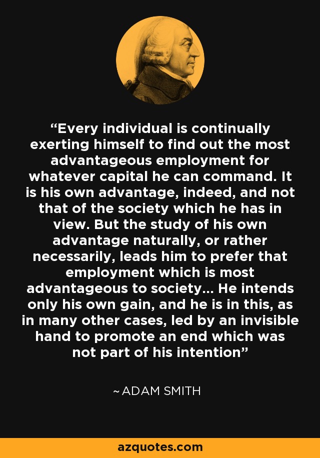 Every individual is continually exerting himself to find out the most advantageous employment for whatever capital he can command. It is his own advantage, indeed, and not that of the society which he has in view. But the study of his own advantage naturally, or rather necessarily, leads him to prefer that employment which is most advantageous to society... He intends only his own gain, and he is in this, as in many other cases, led by an invisible hand to promote an end which was not part of his intention - Adam Smith