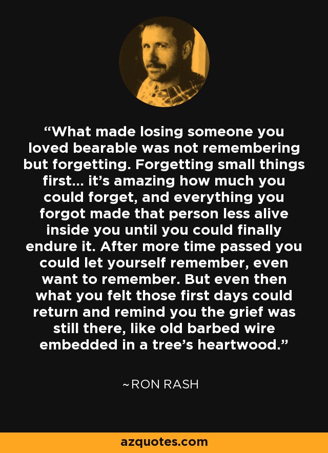 What made losing someone you loved bearable was not remembering but forgetting. Forgetting small things first... it's amazing how much you could forget, and everything you forgot made that person less alive inside you until you could finally endure it. After more time passed you could let yourself remember, even want to remember. But even then what you felt those first days could return and remind you the grief was still there, like old barbed wire embedded in a tree's heartwood. - Ron Rash