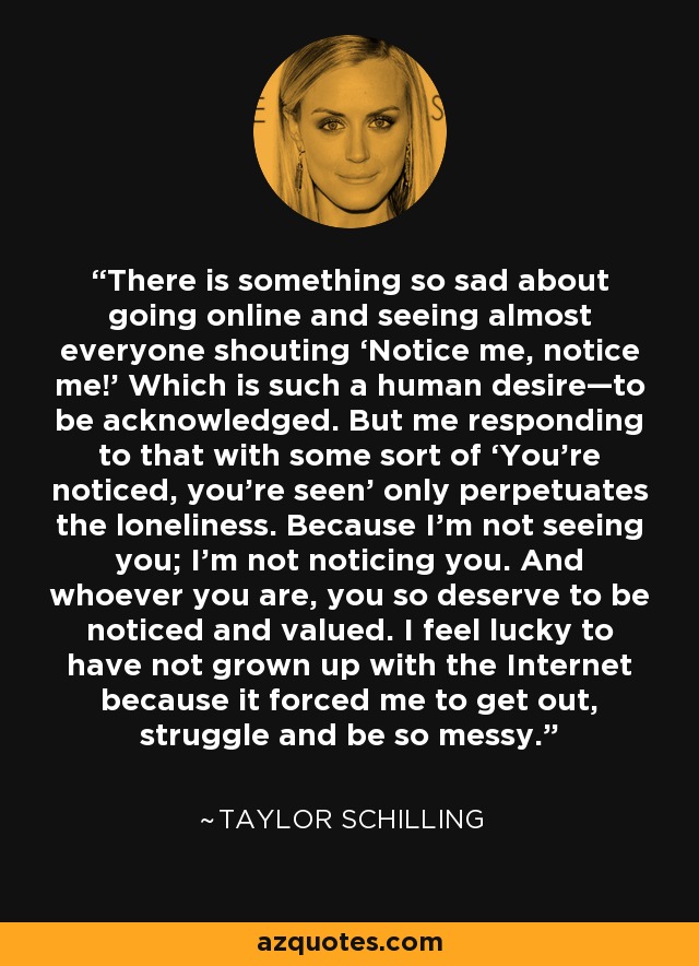 There is something so sad about going online and seeing almost everyone shouting ‘Notice me, notice me!’ Which is such a human desire—to be acknowledged. But me responding to that with some sort of ‘You’re noticed, you’re seen’ only perpetuates the loneliness. Because I’m not seeing you; I’m not noticing you. And whoever you are, you so deserve to be noticed and valued. I feel lucky to have not grown up with the Internet because it forced me to get out, struggle and be so messy. - Taylor Schilling