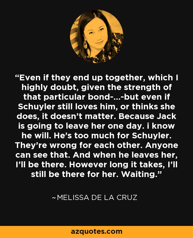 Even if they end up together, which I highly doubt, given the strength of that particular bond-...-but even if Schuyler still loves him, or thinks she does, it doesn't matter. Because Jack is going to leave her one day. i know he will. He's too much for Schuyler. They're wrong for each other. Anyone can see that. And when he leaves her, I'll be there. However long it takes, I'll still be there for her. Waiting. - Melissa de la Cruz