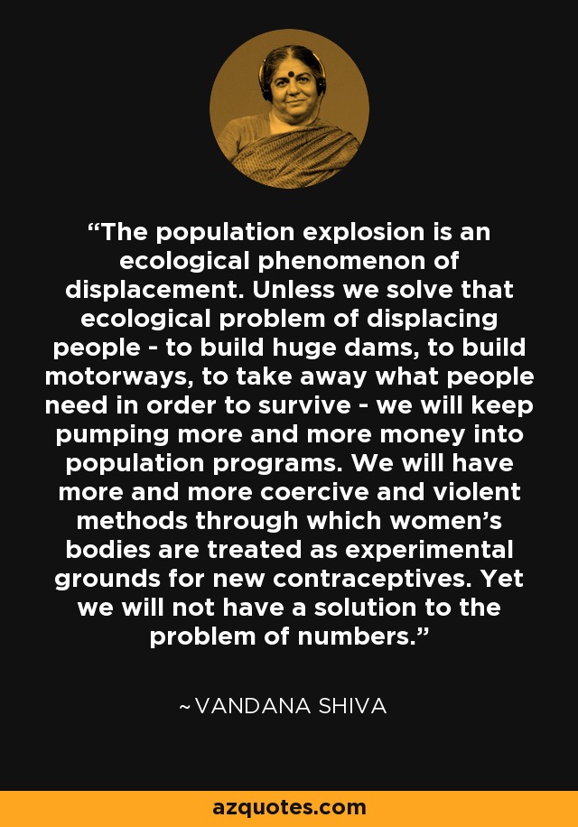 The population explosion is an ecological phenomenon of displacement. Unless we solve that ecological problem of displacing people - to build huge dams, to build motorways, to take away what people need in order to survive - we will keep pumping more and more money into population programs. We will have more and more coercive and violent methods through which women's bodies are treated as experimental grounds for new contraceptives. Yet we will not have a solution to the problem of numbers. - Vandana Shiva