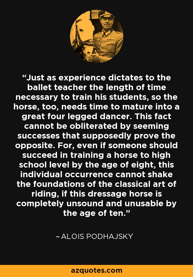 Just as experience dictates to the ballet teacher the length of time necessary to train his students, so the horse, too, needs time to mature into a great four legged dancer. This fact cannot be obliterated by seeming successes that supposedly prove the opposite. For, even if someone should succeed in training a horse to high school level by the age of eight, this individual occurrence cannot shake the foundations of the classical art of riding, if this dressage horse is completely unsound and unusable by the age of ten. - Alois Podhajsky