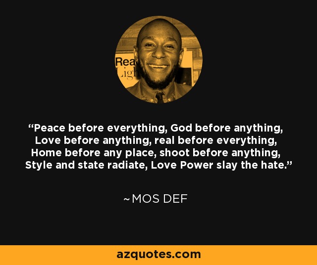 Peace before everything, God before anything, Love before anything, real before everything, Home before any place, shoot before anything, Style and state radiate, Love Power slay the hate. - Mos Def