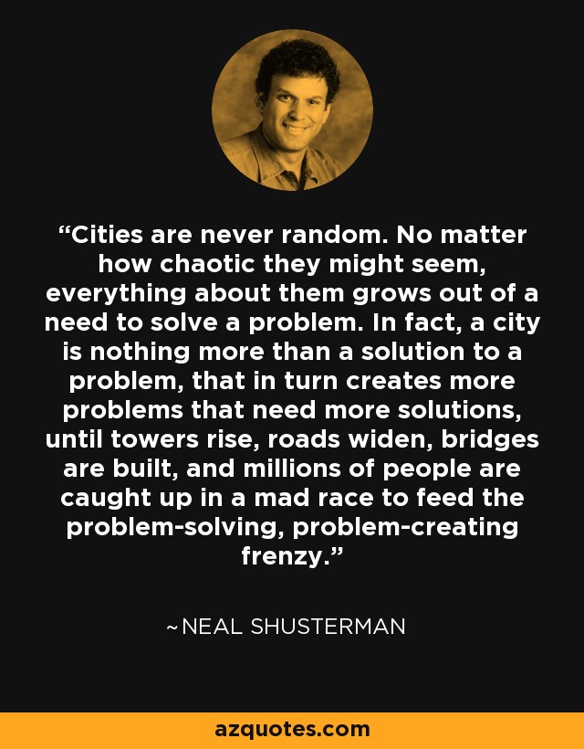 Cities are never random. No matter how chaotic they might seem, everything about them grows out of a need to solve a problem. In fact, a city is nothing more than a solution to a problem, that in turn creates more problems that need more solutions, until towers rise, roads widen, bridges are built, and millions of people are caught up in a mad race to feed the problem-solving, problem-creating frenzy. - Neal Shusterman