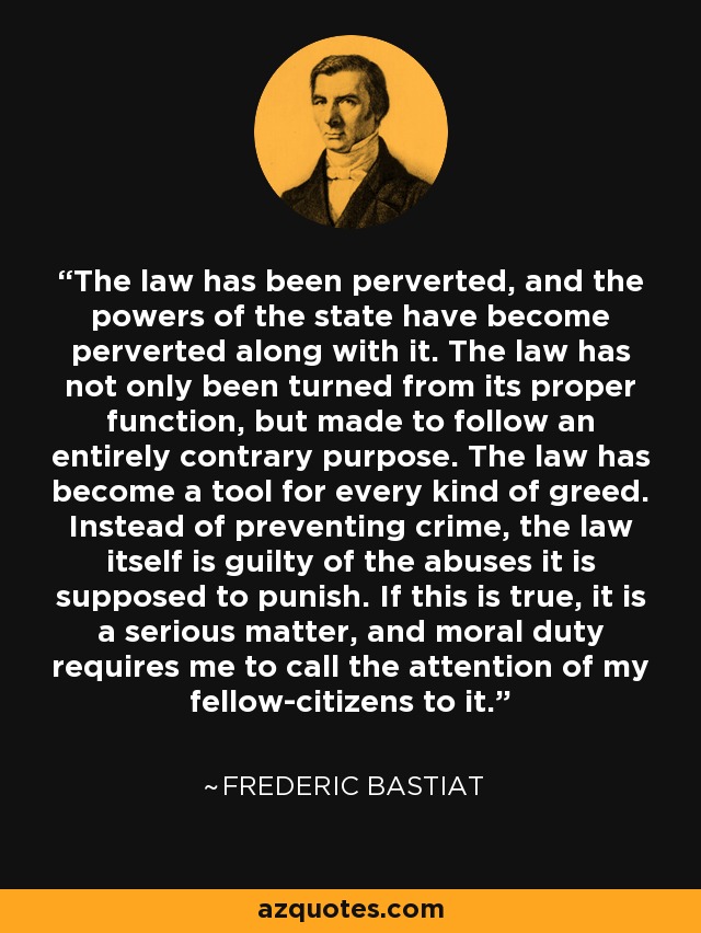 The law has been perverted, and the powers of the state have become perverted along with it. The law has not only been turned from its proper function, but made to follow an entirely contrary purpose. The law has become a tool for every kind of greed. Instead of preventing crime, the law itself is guilty of the abuses it is supposed to punish. If this is true, it is a serious matter, and moral duty requires me to call the attention of my fellow-citizens to it. - Frederic Bastiat