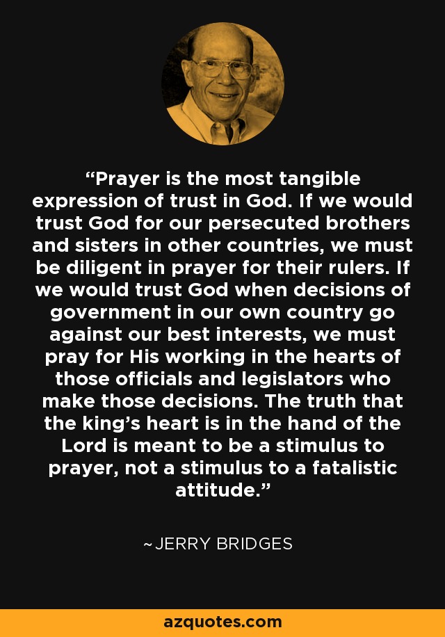 Prayer is the most tangible expression of trust in God. If we would trust God for our persecuted brothers and sisters in other countries, we must be diligent in prayer for their rulers. If we would trust God when decisions of government in our own country go against our best interests, we must pray for His working in the hearts of those officials and legislators who make those decisions. The truth that the king's heart is in the hand of the Lord is meant to be a stimulus to prayer, not a stimulus to a fatalistic attitude. - Jerry Bridges