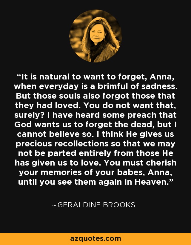 It is natural to want to forget, Anna, when everyday is a brimful of sadness. But those souls also forgot those that they had loved. You do not want that, surely? I have heard some preach that God wants us to forget the dead, but I cannot believe so. I think He gives us precious recollections so that we may not be parted entirely from those He has given us to love. You must cherish your memories of your babes, Anna, until you see them again in Heaven. - Geraldine Brooks