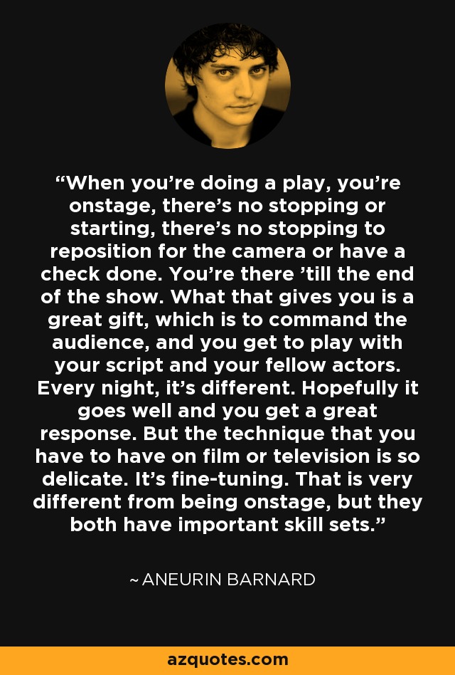 When you're doing a play, you're onstage, there's no stopping or starting, there's no stopping to reposition for the camera or have a check done. You're there 'till the end of the show. What that gives you is a great gift, which is to command the audience, and you get to play with your script and your fellow actors. Every night, it's different. Hopefully it goes well and you get a great response. But the technique that you have to have on film or television is so delicate. It's fine-tuning. That is very different from being onstage, but they both have important skill sets. - Aneurin Barnard