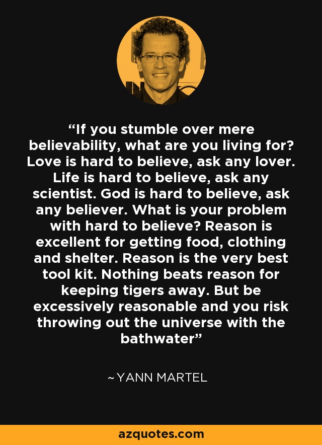 If you stumble over mere believability, what are you living for? Love is hard to believe, ask any lover. Life is hard to believe, ask any scientist. God is hard to believe, ask any believer. What is your problem with hard to believe? Reason is excellent for getting food, clothing and shelter. Reason is the very best tool kit. Nothing beats reason for keeping tigers away. But be excessively reasonable and you risk throwing out the universe with the bathwater - Yann Martel