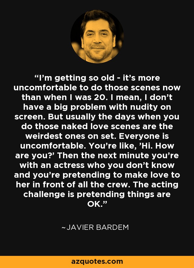 I'm getting so old - it's more uncomfortable to do those scenes now than when I was 20. I mean, I don't have a big problem with nudity on screen. But usually the days when you do those naked love scenes are the weirdest ones on set. Everyone is uncomfortable. You're like, 'Hi. How are you?' Then the next minute you're with an actress who you don't know and you're pretending to make love to her in front of all the crew. The acting challenge is pretending things are OK. - Javier Bardem