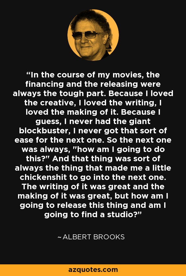 In the course of my movies, the financing and the releasing were always the tough part. Because I loved the creative, I loved the writing, I loved the making of it. Because I guess, I never had the giant blockbuster, I never got that sort of ease for the next one. So the next one was always, 