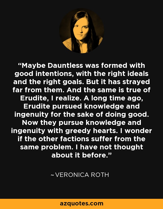 Maybe Dauntless was formed with good intentions, with the right ideals and the right goals. But it has strayed far from them. And the same is true of Erudite, I realize. A long time ago, Erudite pursued knowledge and ingenuity for the sake of doing good. Now they pursue knowledge and ingenuity with greedy hearts. I wonder if the other factions suffer from the same problem. I have not thought about it before. - Veronica Roth