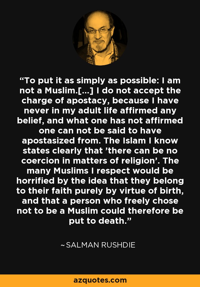 To put it as simply as possible: I am not a Muslim.[...] I do not accept the charge of apostacy, because I have never in my adult life affirmed any belief, and what one has not affirmed one can not be said to have apostasized from. The Islam I know states clearly that 'there can be no coercion in matters of religion'. The many Muslims I respect would be horrified by the idea that they belong to their faith purely by virtue of birth, and that a person who freely chose not to be a Muslim could therefore be put to death. - Salman Rushdie